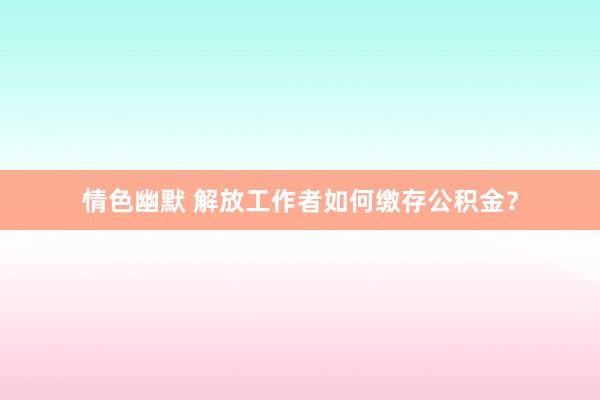情色幽默 解放工作者如何缴存公积金？