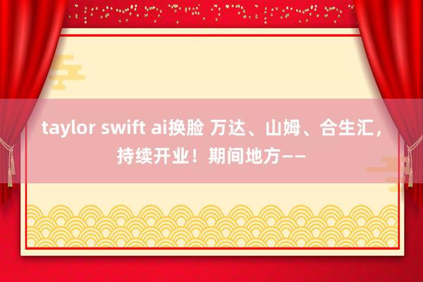 taylor swift ai换脸 万达、山姆、合生汇，持续开业！期间地方——