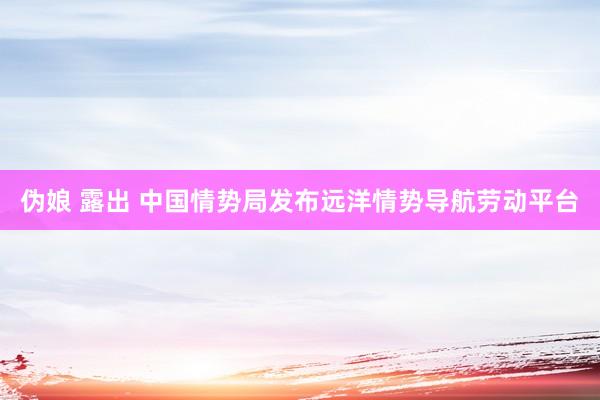 伪娘 露出 中国情势局发布远洋情势导航劳动平台