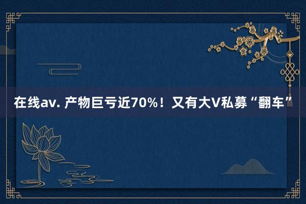 在线av. 产物巨亏近70%！又有大V私募“翻车”