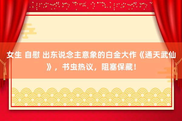 女生 自慰 出东说念主意象的白金大作《通天武仙》，书虫热议，阻塞保藏！