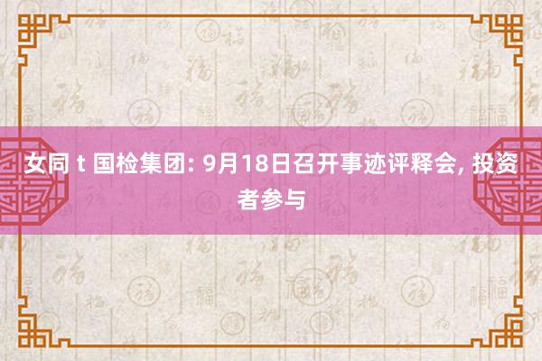 女同 t 国检集团: 9月18日召开事迹评释会， 投资者参与
