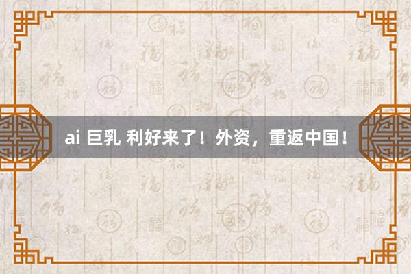 ai 巨乳 利好来了！外资，重返中国！