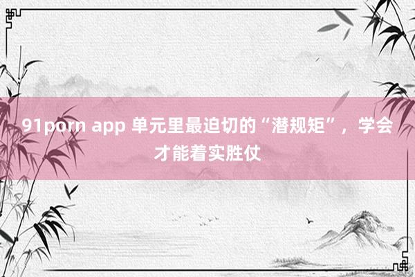 91porn app 单元里最迫切的“潜规矩”，学会才能着实胜仗