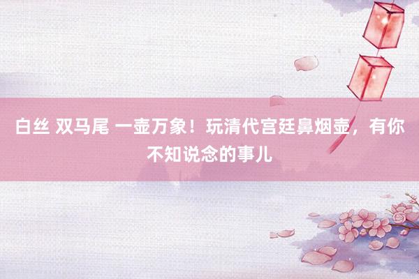 白丝 双马尾 一壶万象！玩清代宫廷鼻烟壶，有你不知说念的事儿