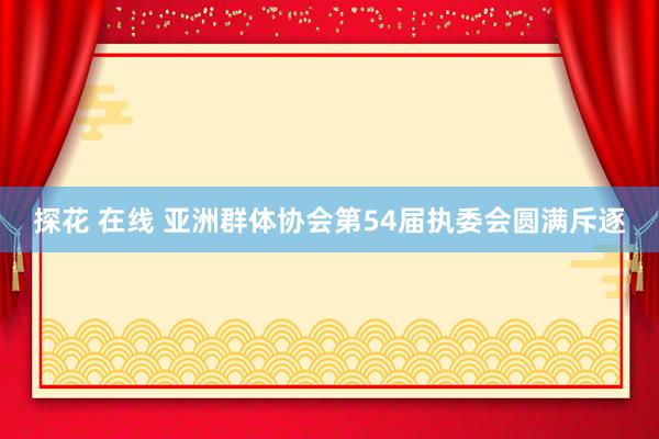 探花 在线 亚洲群体协会第54届执委会圆满斥逐