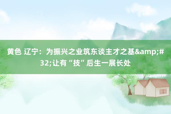 黄色 辽宁：为振兴之业筑东谈主才之基&#32;让有“技”后生一展长处