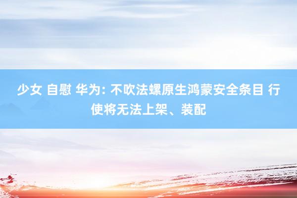少女 自慰 华为: 不吹法螺原生鸿蒙安全条目 行使将无法上架、装配