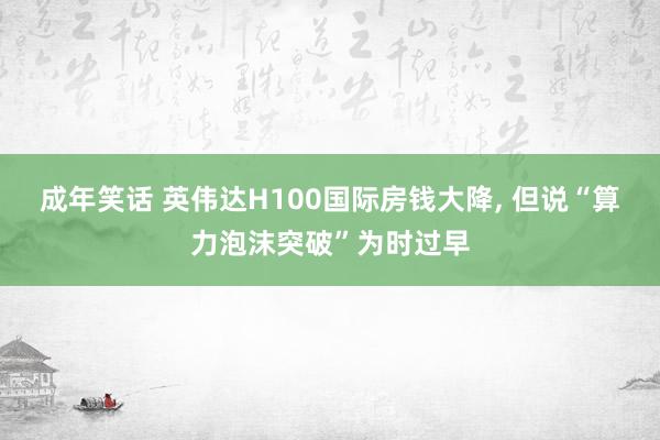 成年笑话 英伟达H100国际房钱大降， 但说“算力泡沫突破”为时过早