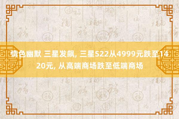 情色幽默 三星发飙， 三星S22从4999元跌至1420元， 从高端商场跌至低端商场