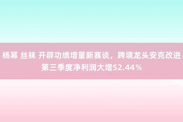 杨幂 丝袜 开辟功绩增量新赛谈，跨境龙头安克改进第三季度净利润大增52.44％