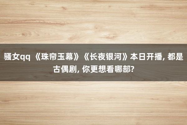 骚女qq 《珠帘玉幕》《长夜银河》本日开播， 都是古偶剧， 你更想看哪部?
