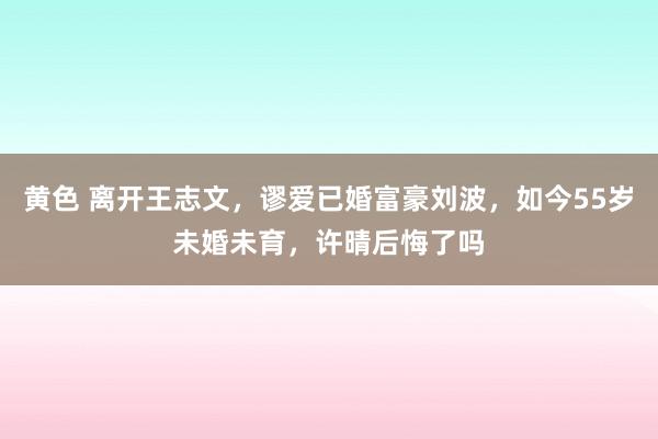 黄色 离开王志文，谬爱已婚富豪刘波，如今55岁未婚未育，许晴后悔了吗