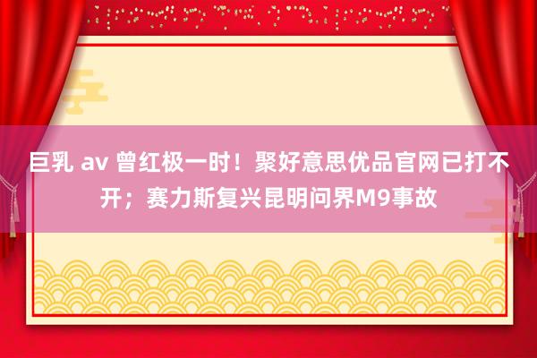 巨乳 av 曾红极一时！聚好意思优品官网已打不开；赛力斯复兴昆明问界M9事故