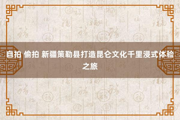 自拍 偷拍 新疆策勒县打造昆仑文化千里浸式体验之旅