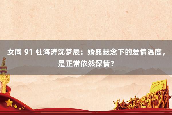 女同 91 杜海涛沈梦辰：婚典悬念下的爱情温度，是正常依然深情？