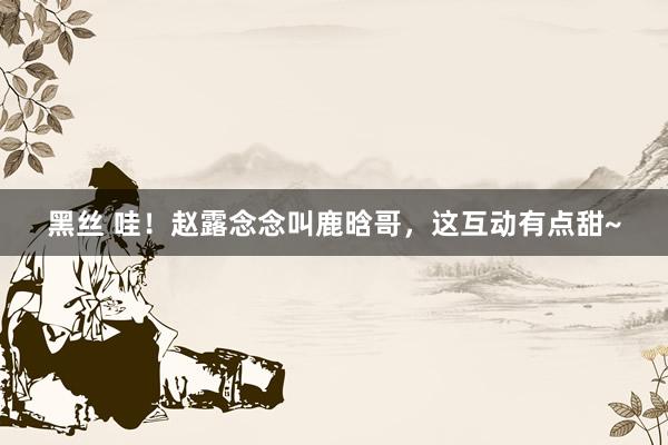 黑丝 哇！赵露念念叫鹿晗哥，这互动有点甜~
