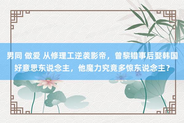 男同 做爱 从修理工逆袭影帝，曾黎错事后娶韩国好意思东说念主，他魔力究竟多惊东说念主？