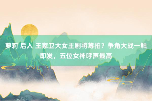 萝莉 后入 王家卫大女主剧将筹拍？争角大战一触即发，五位女神呼声最高