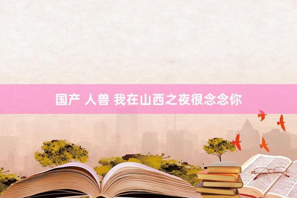 国产 人兽 我在山西之夜很念念你