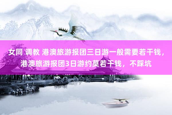 女同 调教 港澳旅游报团三日游一般需要若干钱，港澳旅游报团3日游约莫若干钱，不踩坑