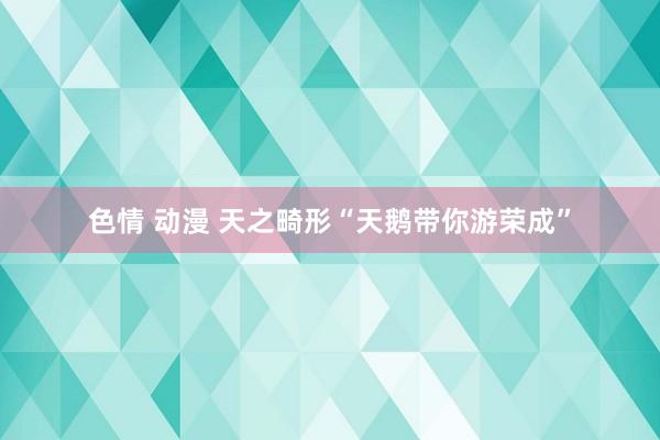 色情 动漫 天之畸形“天鹅带你游荣成”