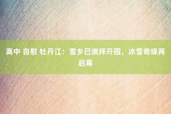 高中 自慰 牡丹江：雪乡已崇拜开园，冰雪奇缘再启幕