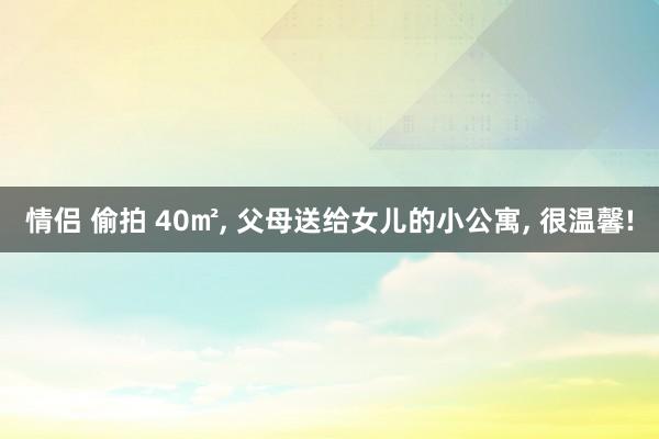 情侣 偷拍 40㎡， 父母送给女儿的小公寓， 很温馨!