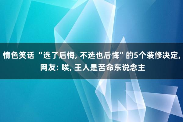 情色笑话 “选了后悔， 不选也后悔”的5个装修决定， 网友: 唉， 王人是苦命东说念主