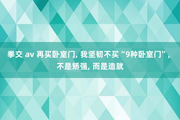 拳交 av 再买卧室门， 我坚韧不买“9种卧室门”， 不是矫强， 而是造就