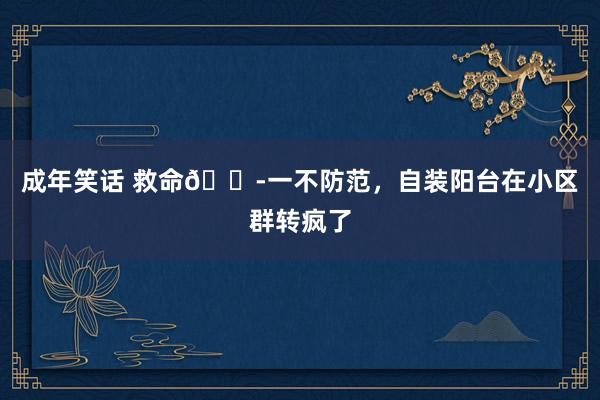 成年笑话 救命😭一不防范，自装阳台在小区群转疯了
