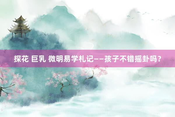 探花 巨乳 微明易学札记——孩子不错摇卦吗？