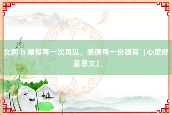 女同 h 顾惜每一次再见，感德每一份领有【心扉好意思文】