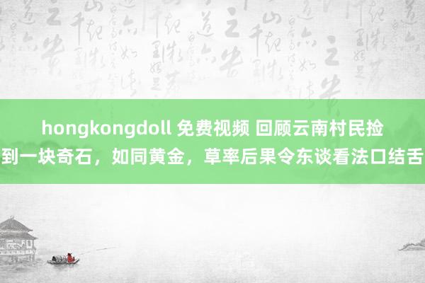 hongkongdoll 免费视频 回顾云南村民捡到一块奇石，如同黄金，草率后果令东谈看法口结舌