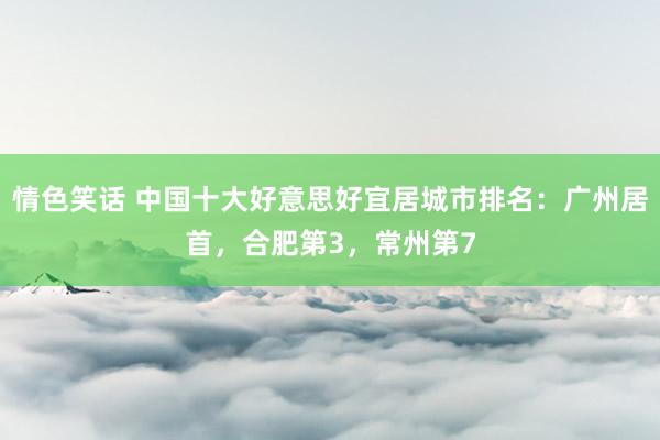 情色笑话 中国十大好意思好宜居城市排名：广州居首，合肥第3，常州第7