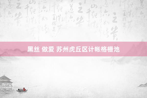 黑丝 做爱 苏州虎丘区计帐格栅池