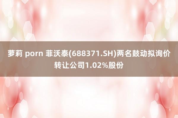 萝莉 porn 菲沃泰(688371.SH)两名鼓动拟询价转让公司1.02%股份