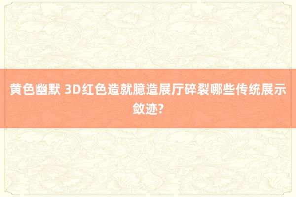 黄色幽默 3D红色造就臆造展厅碎裂哪些传统展示敛迹?