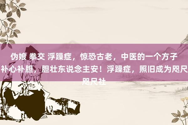 伪娘 拳交 浮躁症,惊恐古老,中医的一个方子,补心补胆,胆壮东说念主安!浮躁症,照旧成为咫尺社