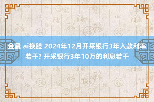 金晨 ai换脸 2024年12月开采银行3年入款利率若干? 开采银行3年10万的利息若干
