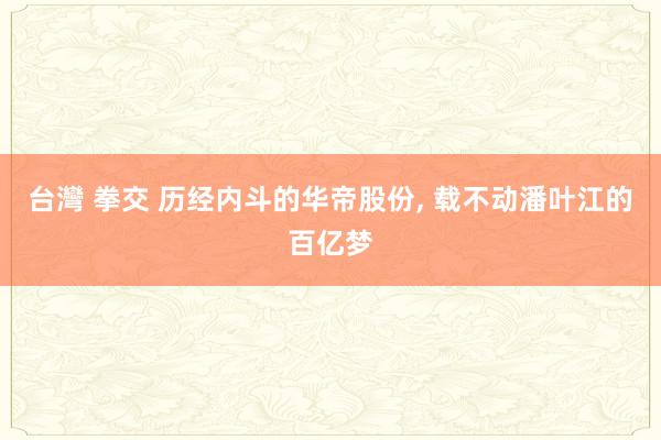 台灣 拳交 历经内斗的华帝股份， 载不动潘叶江的百亿梦