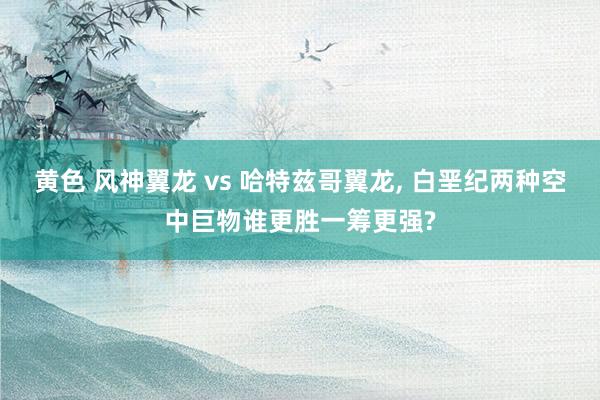 黄色 风神翼龙 vs 哈特兹哥翼龙， 白垩纪两种空中巨物谁更胜一筹更强?