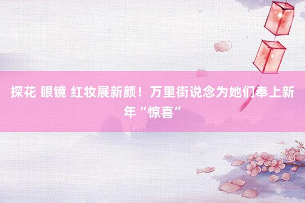 探花 眼镜 红妆展新颜！万里街说念为她们奉上新年“惊喜”
