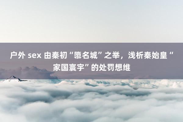 户外 sex 由秦初“隳名城”之举，浅析秦始皇“家国寰宇”的处罚想维