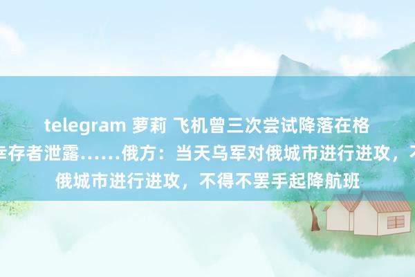 telegram 萝莉 飞机曾三次尝试降落在格罗兹尼！坠机事故幸存者泄露……俄方：当天乌军对俄城市进行进攻，不得不罢手起降航班
