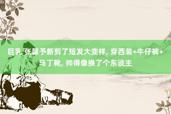 巨乳 张馨予新剪了短发大变样， 穿西装+牛仔裤+马丁靴， 帅得像换了个东谈主