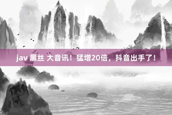 jav 黑丝 大音讯！猛增20倍，抖音出手了！