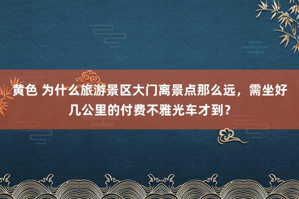 黄色 为什么旅游景区大门离景点那么远，需坐好几公里的付费不雅光车才到？