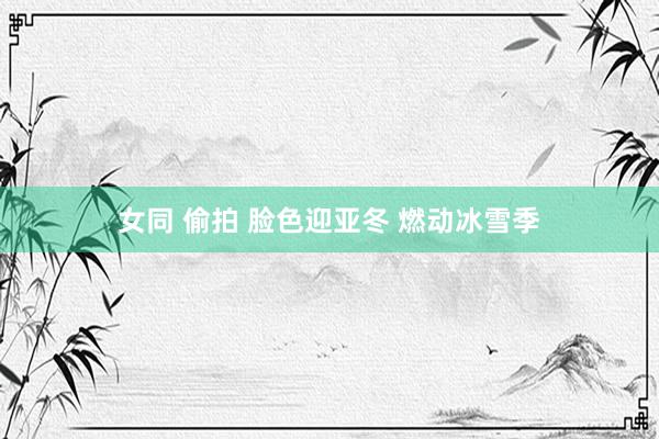 女同 偷拍 脸色迎亚冬 燃动冰雪季