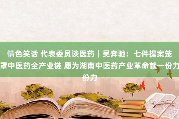情色笑话 代表委员谈医药|吴奔驰:七件提案笼罩中医药全产业链 愿为湖南中医药产业革命献一份力